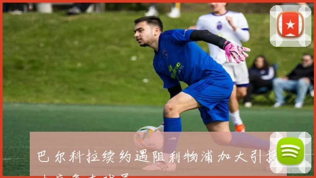 巴尔科拉续约遇阻利物浦加大引援力度争夺球员