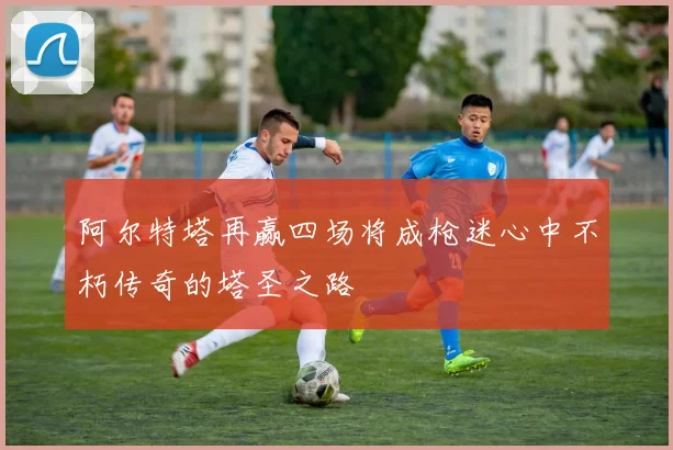阿尔特塔再赢四场将成枪迷心中不朽传奇的塔圣之路