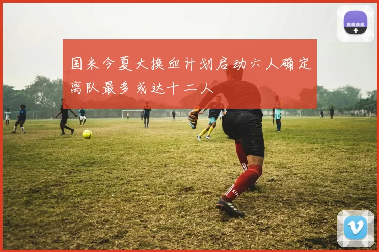 国米今夏大换血计划启动六人确定离队最多或达十二人