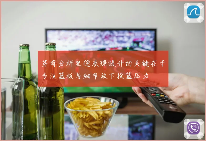 芬奇分析里德表现提升的关键在于专注篮板与细节放下投篮压力