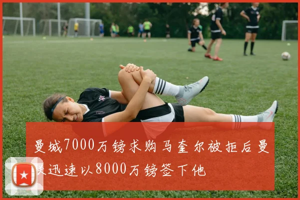 曼城7000万镑求购马奎尔被拒后曼联迅速以8000万镑签下他