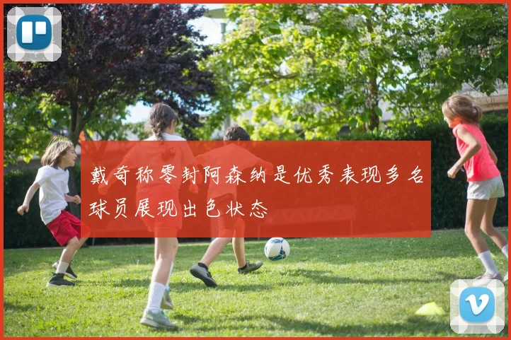 戴奇称零封阿森纳是优秀表现多名球员展现出色状态