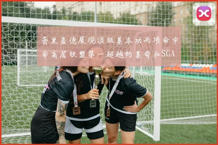 普里查德展现顶级基本功两项命中率高居联盟第一超越约基奇和SGA