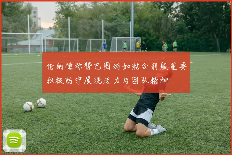 伦纳德称赞巴图姆如粘合剂般重要积极防守展现活力与团队精神