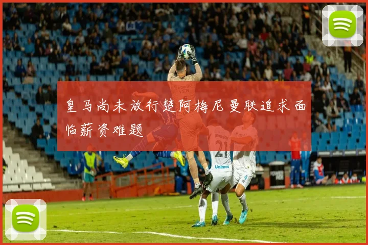 皇马尚未放行楚阿梅尼曼联追求面临薪资难题