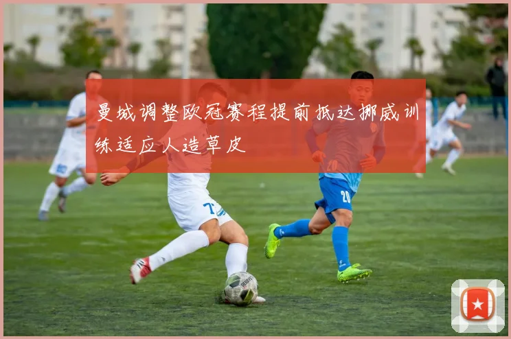 曼城调整欧冠赛程提前抵达挪威训练适应人造草皮