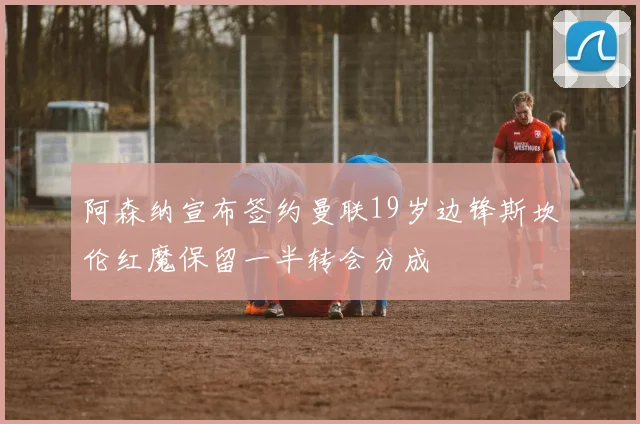 阿森纳宣布签约曼联19岁边锋斯坎伦红魔保留一半转会分成
