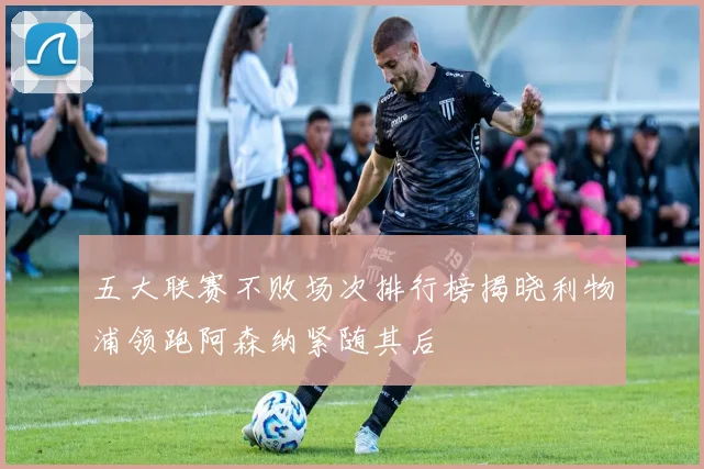 五大联赛不败场次排行榜揭晓利物浦领跑阿森纳紧随其后