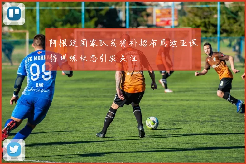 阿根廷国家队或将补招布恩迪亚保持训练状态引发关注